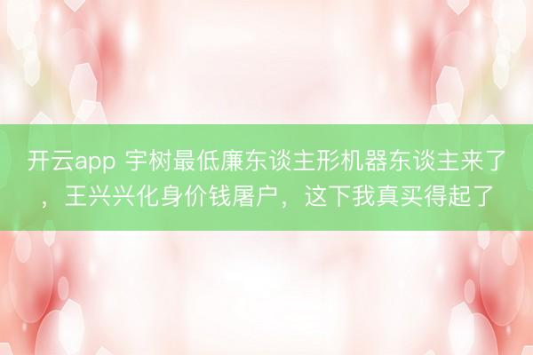 开云app 宇树最低廉东谈主形机器东谈主来了，王兴兴化身价钱屠户，这下我真买得起了