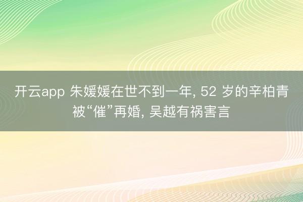 开云app 朱媛媛在世不到一年， 52 岁的辛柏青被“催”再婚， 吴越有祸害言