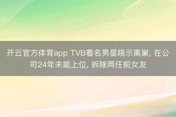 开云官方体育app TVB着名男星晓示离巢， 在公司24年未能上位， 拆除两任前女友