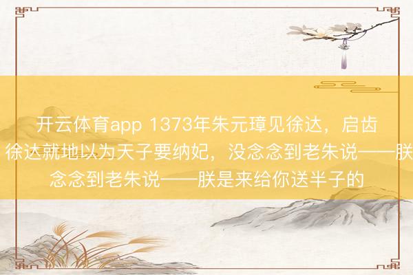 开云体育app 1373年朱元璋见徐达，启齿就问他12岁女儿，徐达就地以为天子要纳妃，没念念到老朱说——朕是来给你送半子的