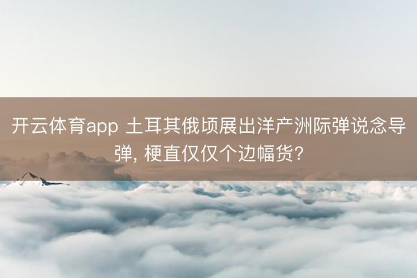 开云体育app 土耳其俄顷展出洋产洲际弹说念导弹， 梗直仅仅个边幅货?