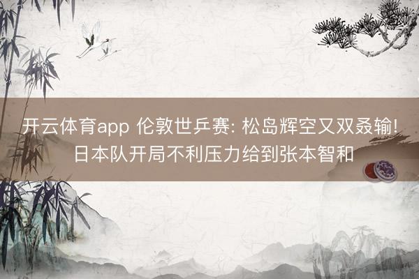 开云体育app 伦敦世乒赛: 松岛辉空又双叒输! 日本队开局不利压力给到张本智和