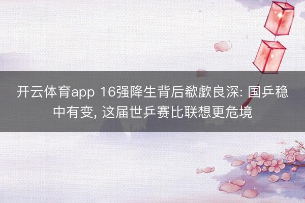 开云体育app 16强降生背后欷歔良深: 国乒稳中有变, 这届世乒赛比联想更危境