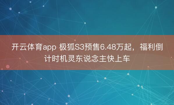 开云体育app 极狐S3预售6.48万起，福利倒计时机灵东说念主快上车