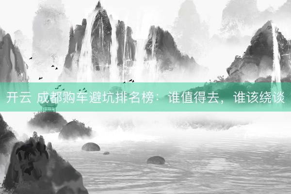 开云 成都购车避坑排名榜：谁值得去，谁该绕谈