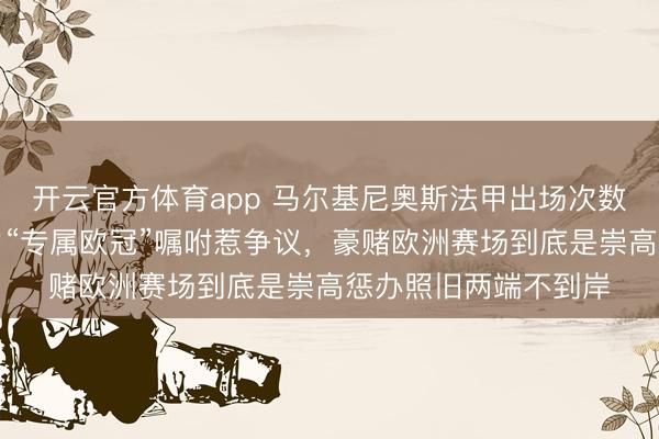 开云官方体育app 马尔基尼奥斯法甲出场次数越来越少，巴黎主力“专属欧冠”嘱咐惹争议，豪赌欧洲赛场到底是崇高惩办照旧两端不到岸